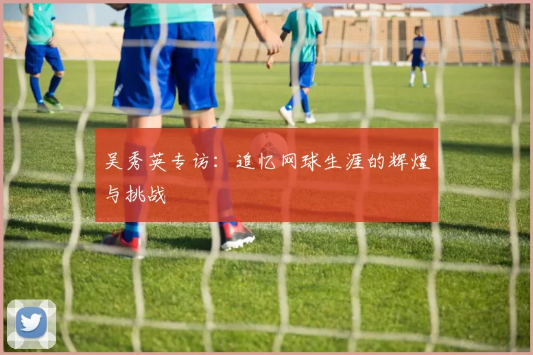 吴秀英专访：追忆网球生涯的辉煌与挑战