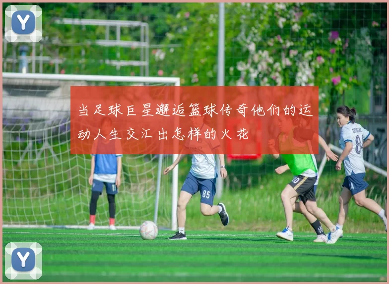 当足球巨星邂逅篮球传奇他们的运动人生交汇出怎样的火花