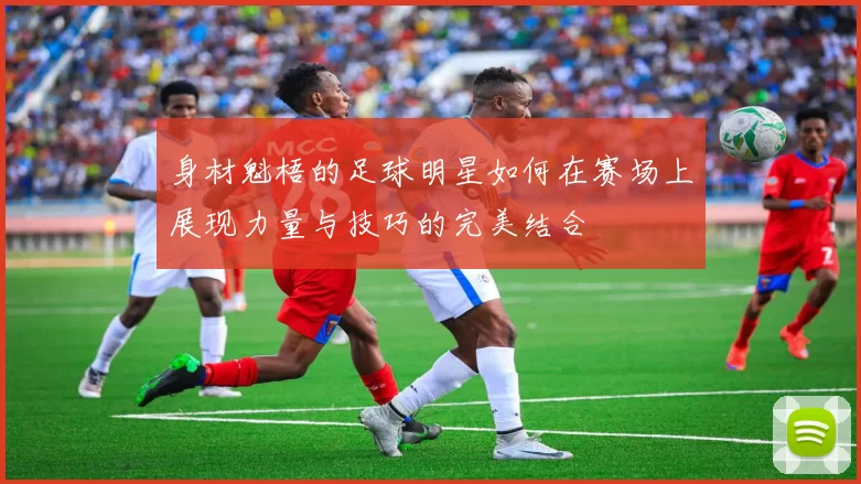 身材魁梧的足球明星如何在赛场上展现力量与技巧的完美结合