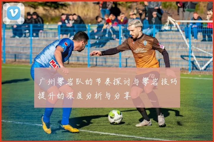 广州攀岩队的节奏探讨与攀岩技巧提升的深度分析与分享