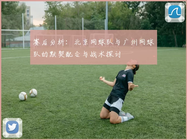赛后分析：北京网球队与广州网球队的默契配合与战术探讨