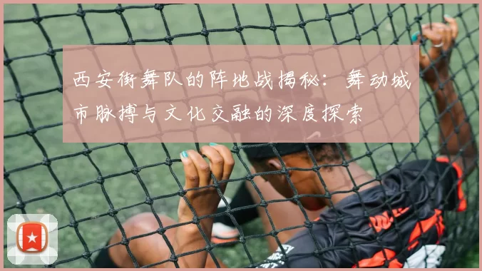 西安街舞队的阵地战揭秘：舞动城市脉搏与文化交融的深度探索