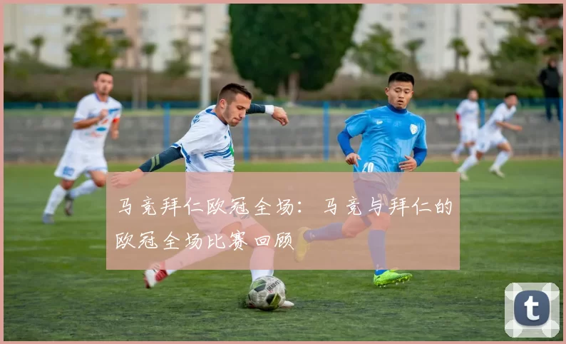 马竞拜仁欧冠全场：马竞与拜仁的欧冠全场比赛回顾