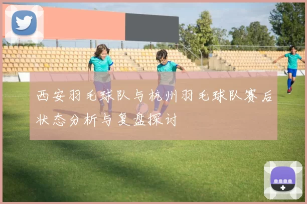 西安羽毛球队与杭州羽毛球队赛后状态分析与复盘探讨