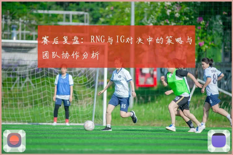 赛后复盘：RNG与IG对决中的策略与团队协作分析