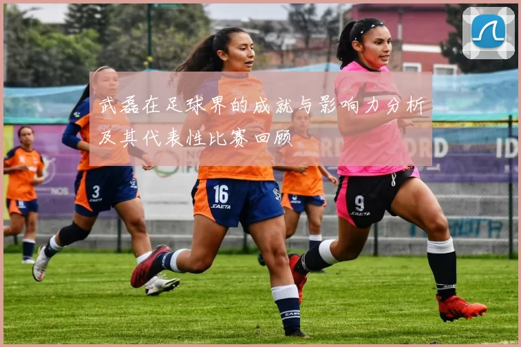 武磊在足球界的成就与影响力分析及其代表性比赛回顾