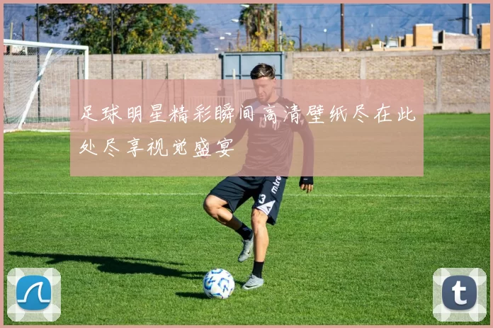 足球明星精彩瞬间高清壁纸尽在此处尽享视觉盛宴