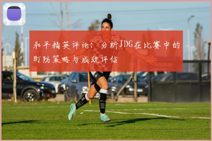 和平精英评论：分析JDG在比赛中的盯防策略与成效评估