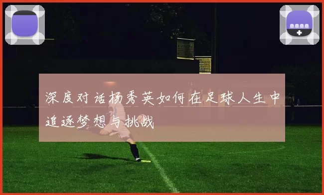 深度对话杨秀英如何在足球人生中追逐梦想与挑战