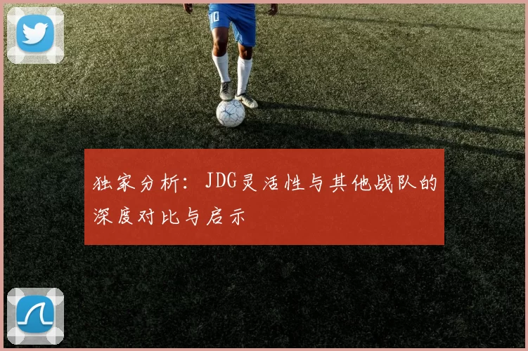 独家分析：JDG灵活性与其他战队的深度对比与启示