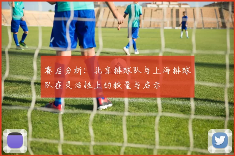 赛后分析：北京排球队与上海排球队在灵活性上的较量与启示