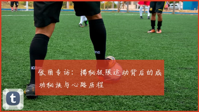 张丽专访：揭秘极限运动背后的成功秘诀与心路历程