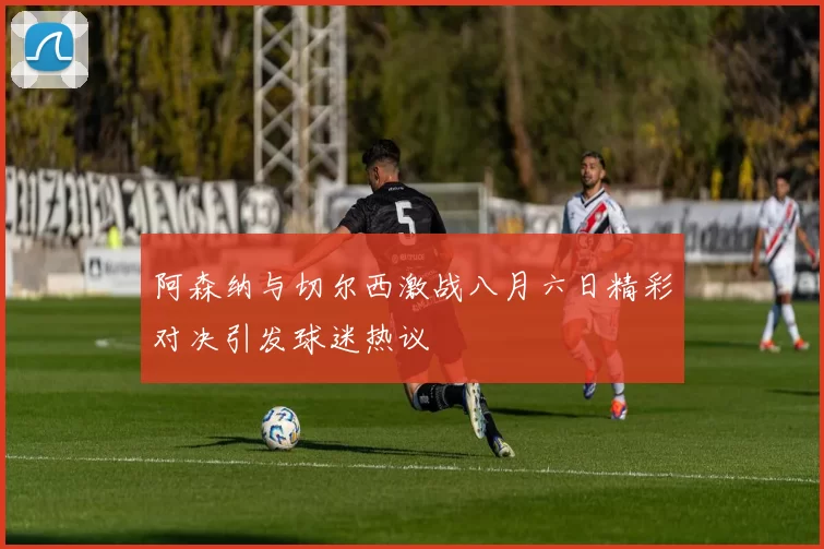 阿森纳与切尔西激战八月六日精彩对决引发球迷热议
