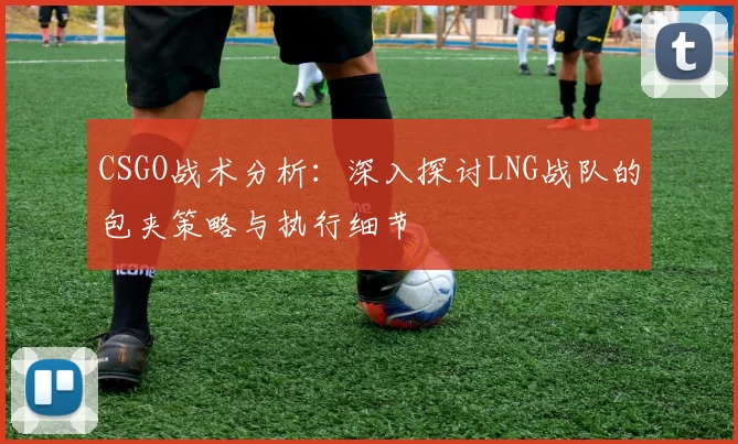 CSGO战术分析：深入探讨LNG战队的包夹策略与执行细节