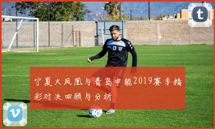 宁夏火凤凰与青岛中能2019赛季精彩对决回顾与分析