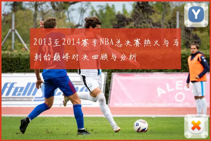 2013至2014赛季NBA总决赛热火与马刺的巅峰对决回顾与分析