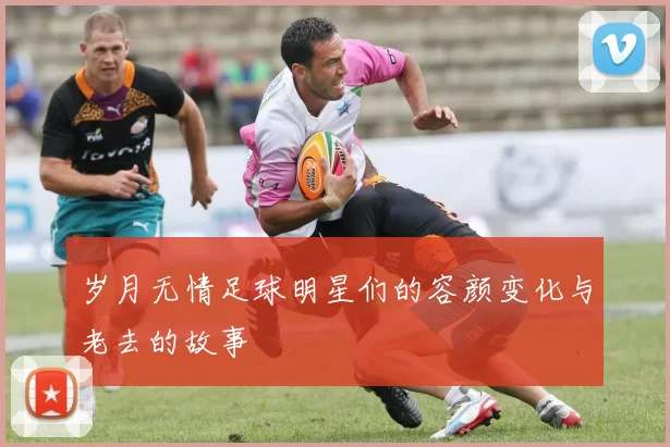 岁月无情足球明星们的容颜变化与老去的故事