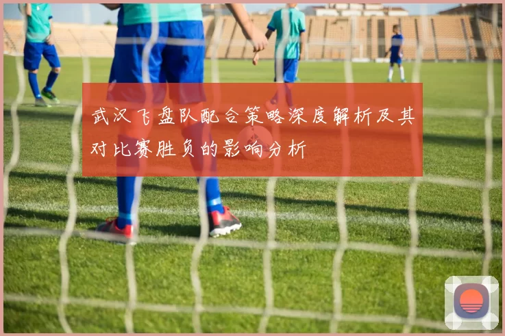 武汉飞盘队配合策略深度解析及其对比赛胜负的影响分析