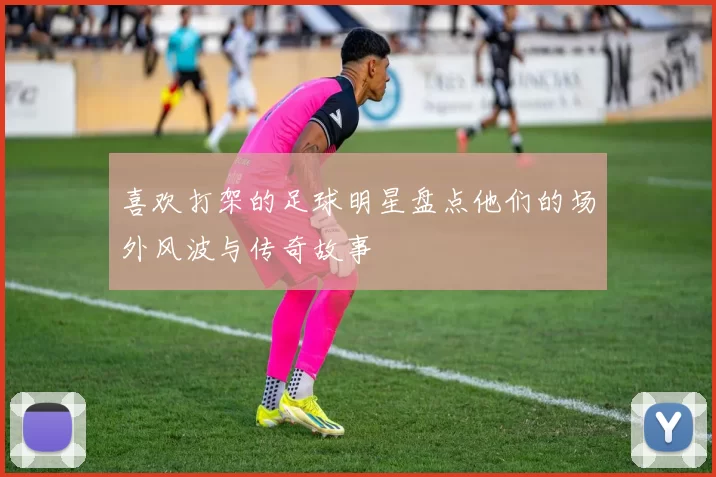 喜欢打架的足球明星盘点他们的场外风波与传奇故事