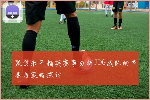 聚焦和平精英赛事分析JDG战队的节奏与策略探讨