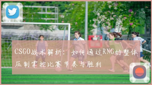 CSGO战术解析：如何通过RNG的整体压制掌控比赛节奏与胜利