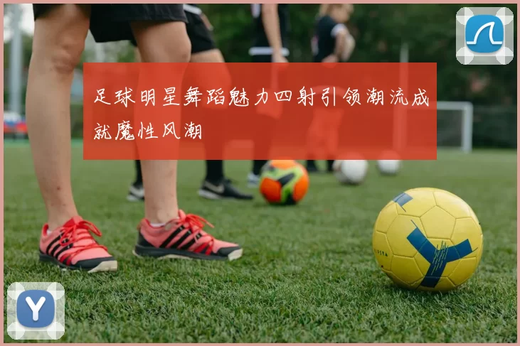 足球明星舞蹈魅力四射引领潮流成就魔性风潮