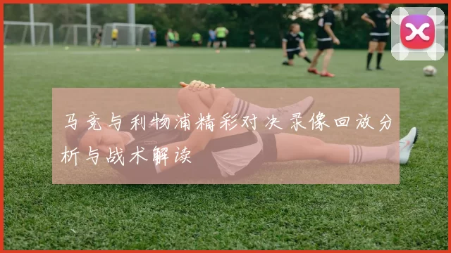 马竞与利物浦精彩对决录像回放分析与战术解读