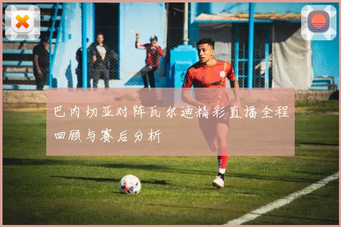 巴内切亚对阵瓦尔迪精彩直播全程回顾与赛后分析