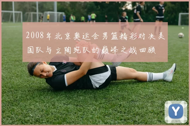 2008年北京奥运会男篮精彩对决美国队与立陶宛队的巅峰之战回顾