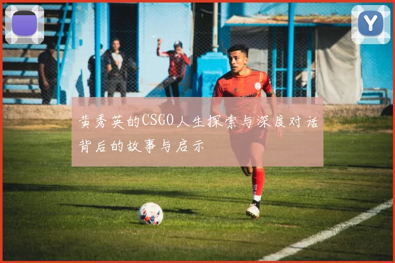黄秀英的CSGO人生探索与深度对话背后的故事与启示