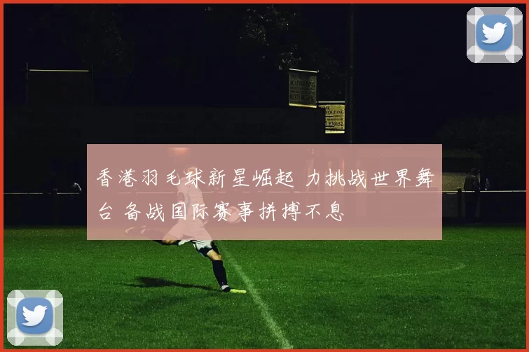 香港羽毛球新星崛起 力挑战世界舞台 备战国际赛事拼搏不息