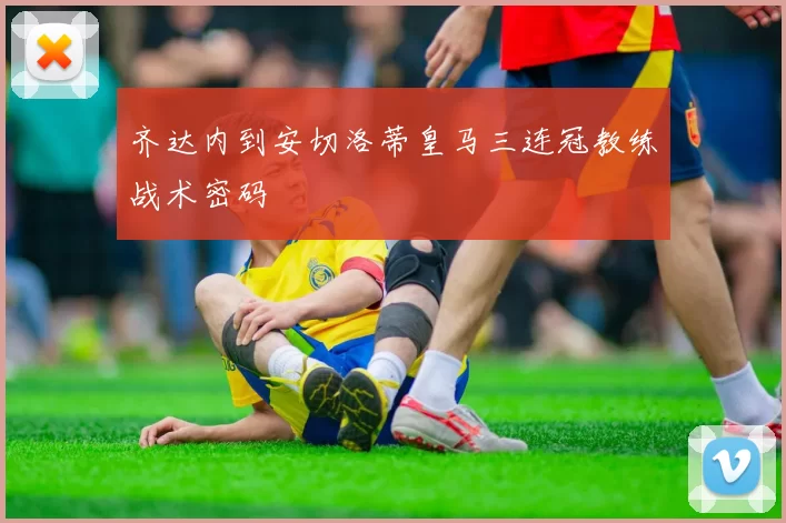 齐达内到安切洛蒂皇马三连冠教练战术密码