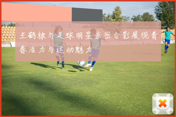 王鹤棣与足球明星亲密合影展现青春活力与运动魅力