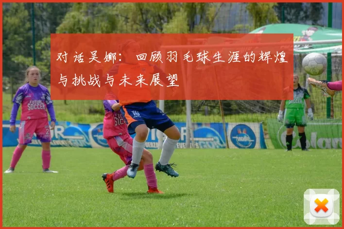 对话吴娜：回顾羽毛球生涯的辉煌与挑战与未来展望
