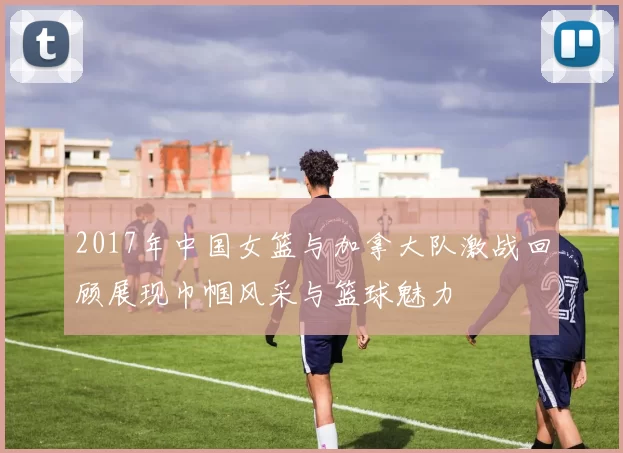 2017年中国女篮与加拿大队激战回顾展现巾帼风采与篮球魅力