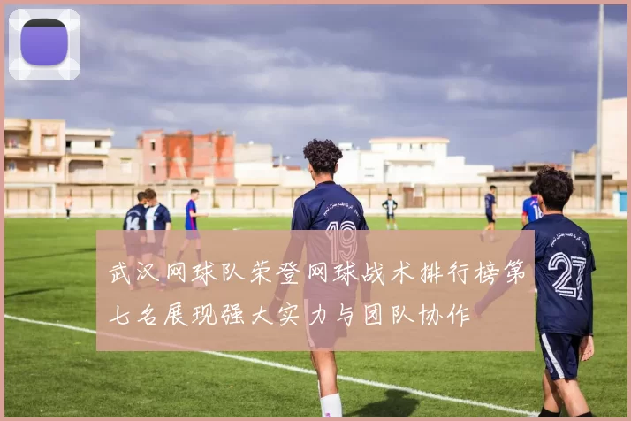 武汉网球队荣登网球战术排行榜第七名展现强大实力与团队协作