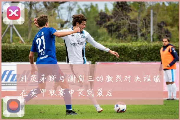 朴茨茅斯与谢周三的激烈对决谁能在英甲联赛中笑到最后