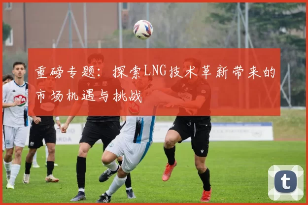 重磅专题：探索LNG技术革新带来的市场机遇与挑战