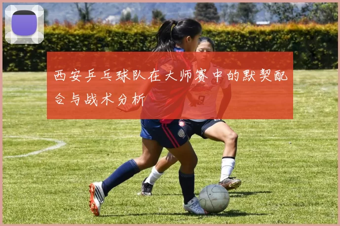 西安乒乓球队在大师赛中的默契配合与战术分析