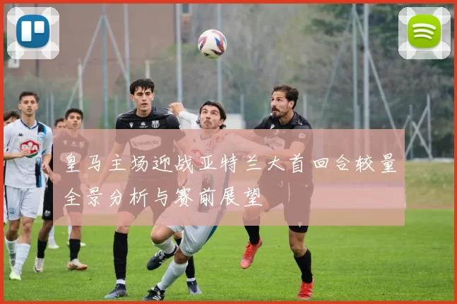 皇马主场迎战亚特兰大首回合较量全景分析与赛前展望