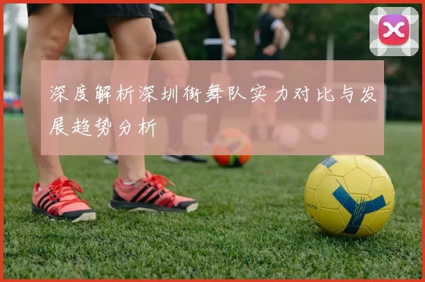 深度解析深圳街舞队实力对比与发展趋势分析