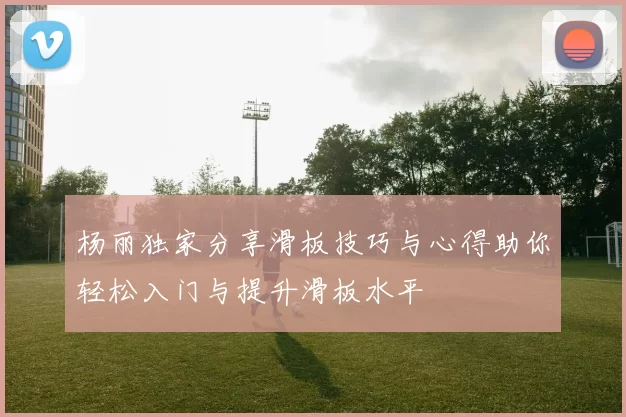 杨丽独家分享滑板技巧与心得助你轻松入门与提升滑板水平