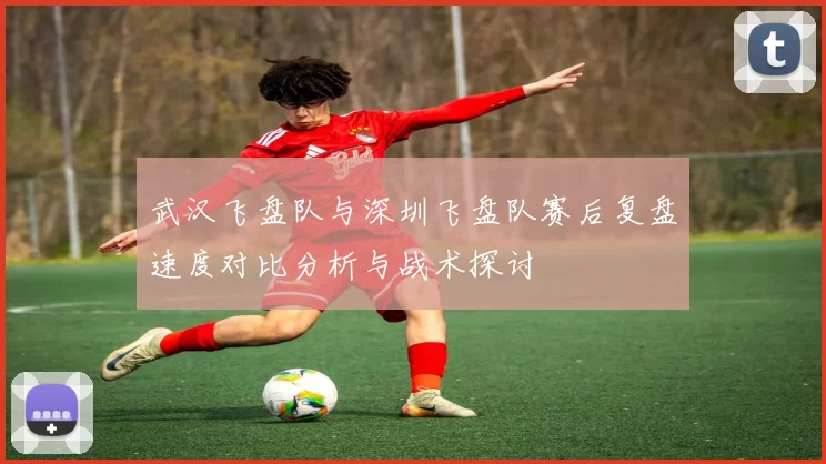 武汉飞盘队与深圳飞盘队赛后复盘速度对比分析与战术探讨