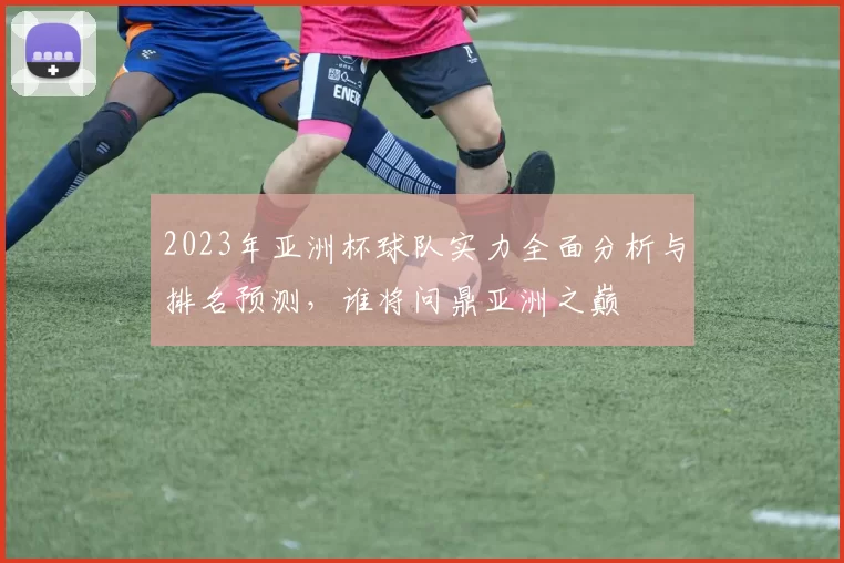 2023年亚洲杯球队实力全面分析与排名预测，谁将问鼎亚洲之巅