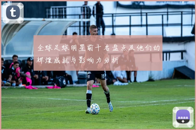 全球足球明星前十名盘点及他们的辉煌成就与影响力分析