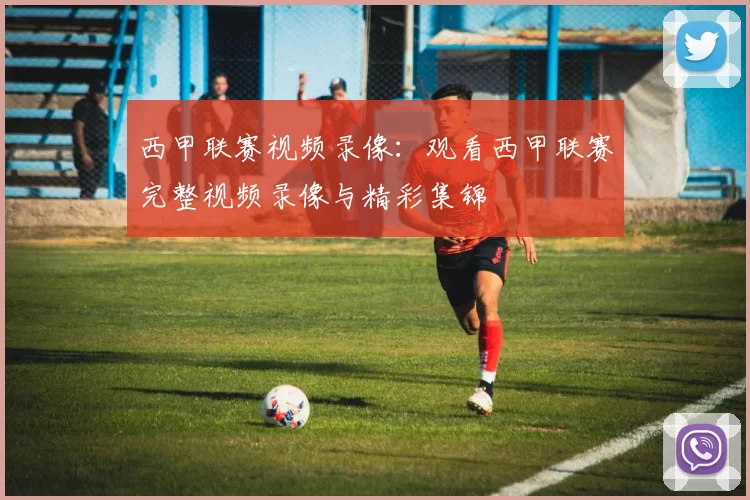 西甲联赛视频录像：观看西甲联赛完整视频录像与精彩集锦