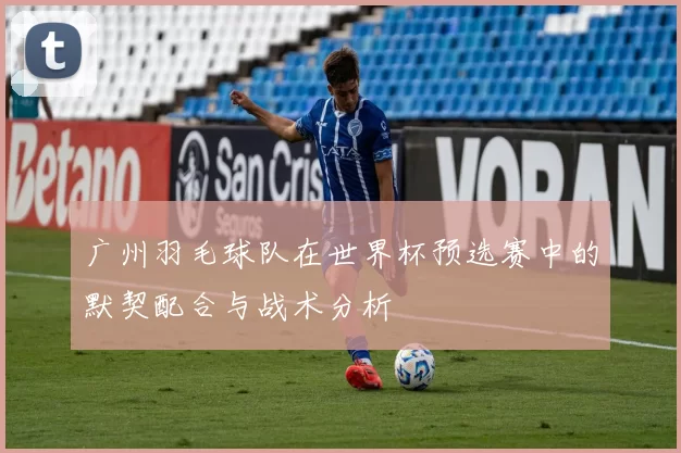 广州羽毛球队在世界杯预选赛中的默契配合与战术分析