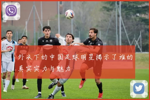 外衣下的中国足球明星揭示了谁的真实实力与魅力