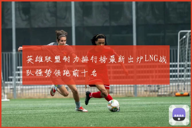 英雄联盟耐力排行榜最新出炉LNG战队强势领跑前十名
